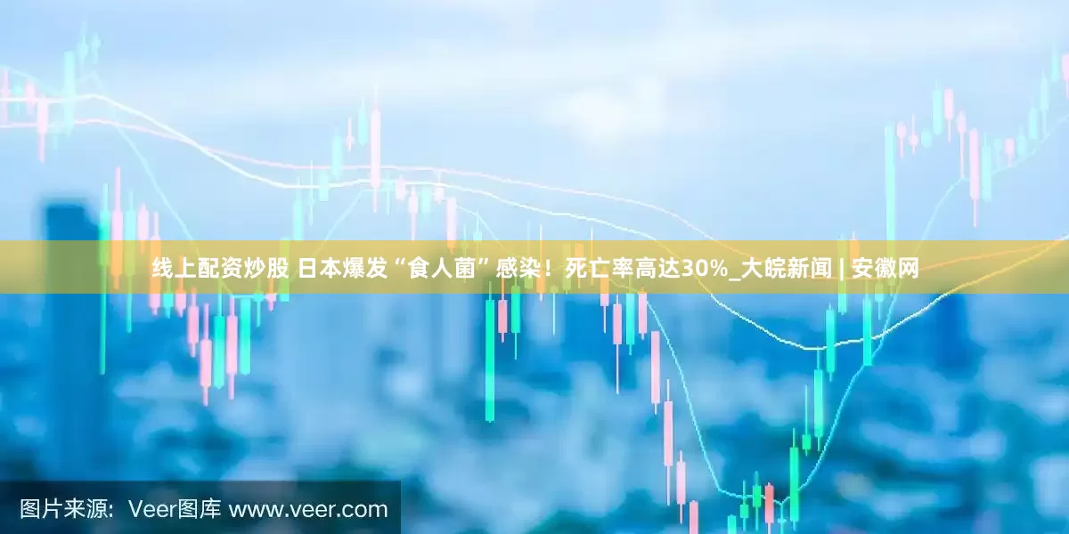 线上配资炒股 日本爆发“食人菌”感染！死亡率高达30%_大皖新闻 | 安徽网