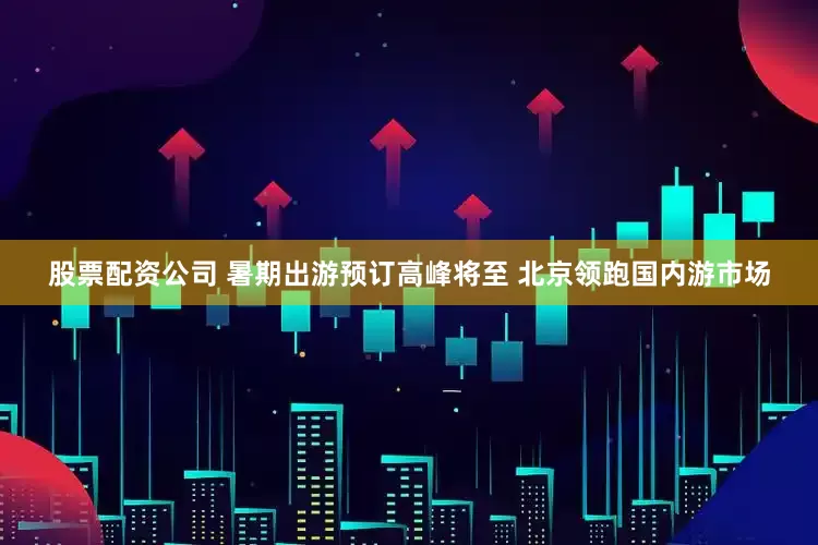 股票配资公司 暑期出游预订高峰将至 北京领跑国内游市场
