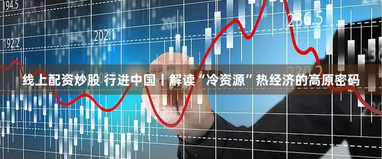 线上配资炒股 行进中国丨解读“冷资源”热经济的高原密码