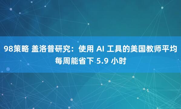 98策略 盖洛普研究：使用 AI 工具的美国教师平均每周能省下 5.9 小时