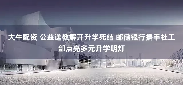 大牛配资 公益送教解开升学死结 邮储银行携手社工部点亮多元升学明灯