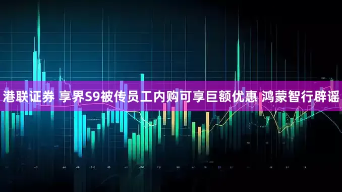 港联证券 享界S9被传员工内购可享巨额优惠 鸿蒙智行辟谣