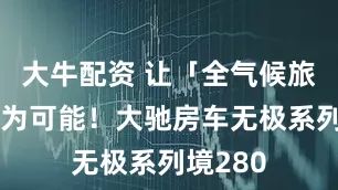 大牛配资 让「全气候旅居」成为可能！大驰房车无极系列境280