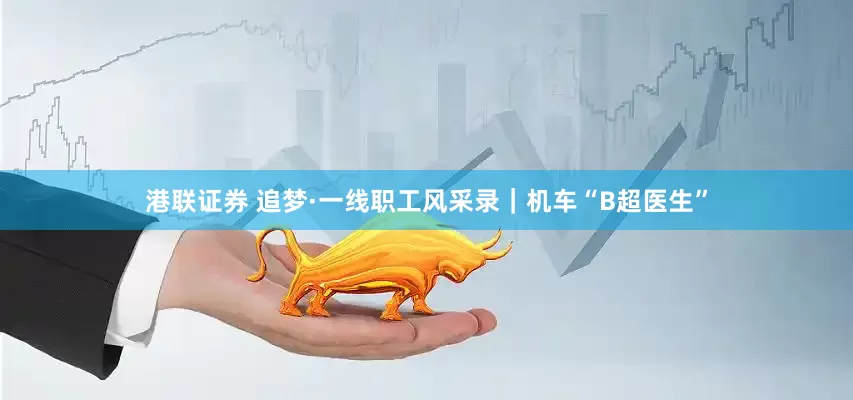 港联证券 追梦·一线职工风采录｜机车“B超医生”
