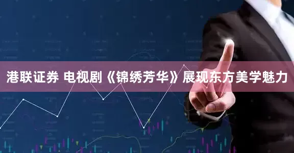 港联证券 电视剧《锦绣芳华》展现东方美学魅力