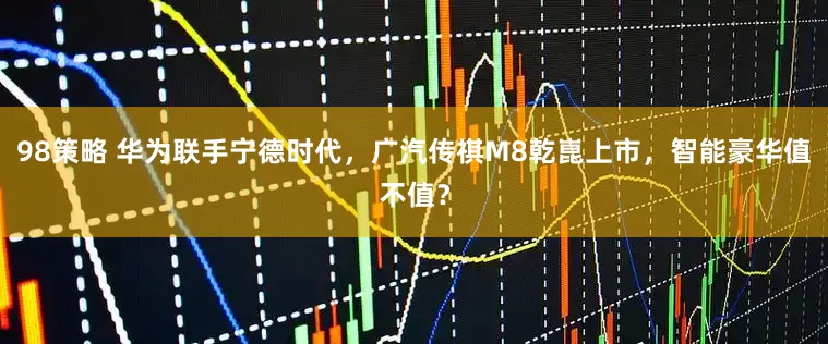 98策略 华为联手宁德时代，广汽传祺M8乾崑上市，智能豪华值不值？
