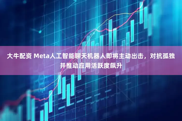大牛配资 Meta人工智能聊天机器人即将主动出击，对抗孤独并推动应用活跃度飙升