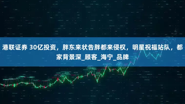 港联证券 30亿投资，胖东来状告胖都来侵权，明星祝福站队，都家背景深_顾客_海宁_品牌