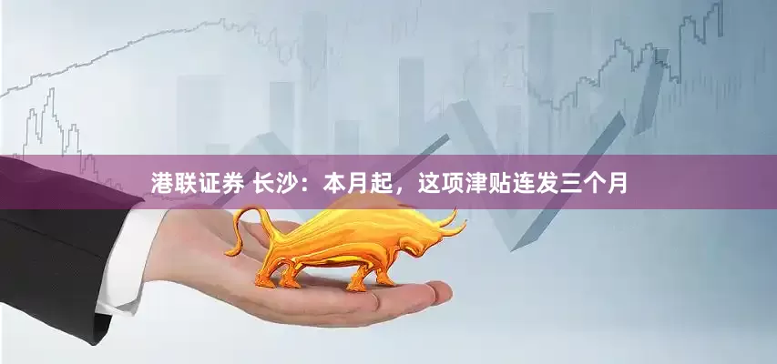 港联证券 长沙：本月起，这项津贴连发三个月