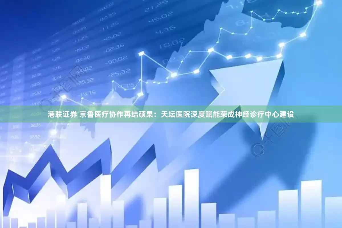 港联证券 京鲁医疗协作再结硕果：天坛医院深度赋能荣成神经诊疗中心建设