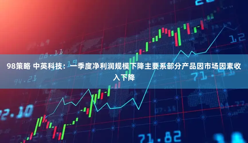 98策略 中英科技：一季度净利润规模下降主要系部分产品因市场因素收入下降