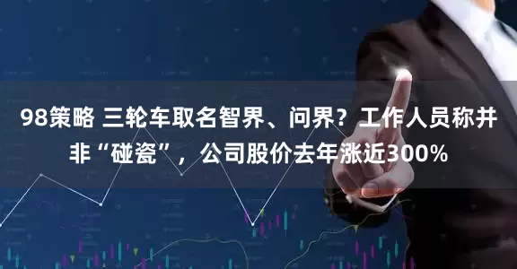 98策略 三轮车取名智界、问界？工作人员称并非“碰瓷”，公司股价去年涨近300%