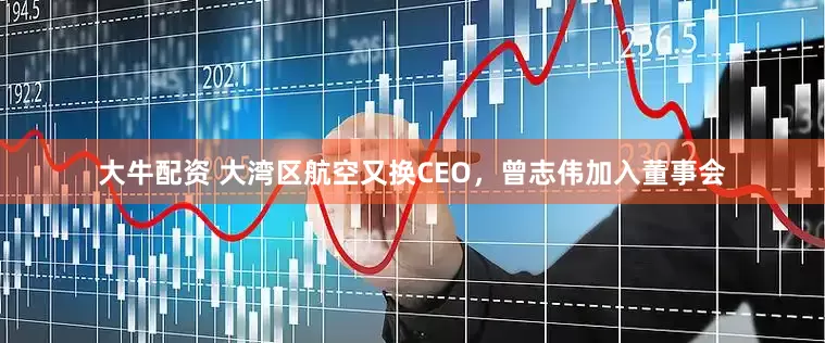 大牛配资 大湾区航空又换CEO，曾志伟加入董事会