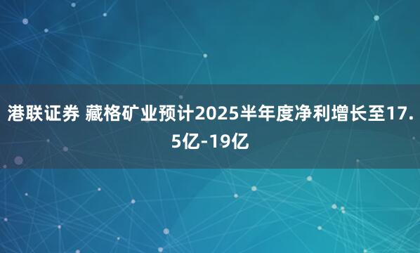 港联证券 藏格矿业预计2025半年度净利增长至17.5亿-19亿