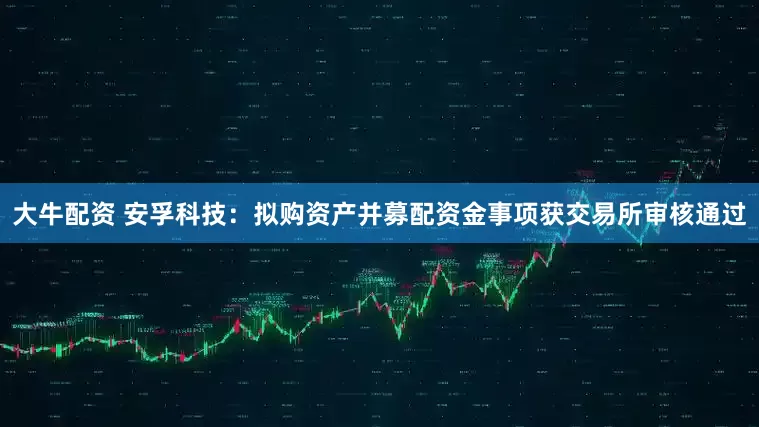 大牛配资 安孚科技：拟购资产并募配资金事项获交易所审核通过
