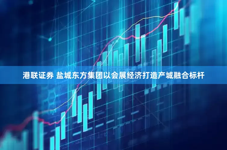 港联证券 盐城东方集团以会展经济打造产城融合标杆