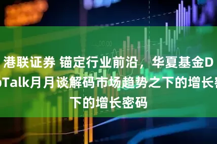 港联证券 锚定行业前沿，华夏基金DeepTalk月月谈解码市场趋势之下的增长密码