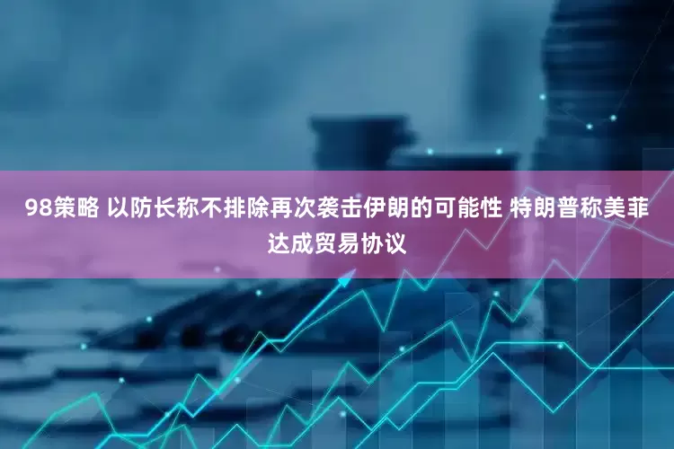 98策略 以防长称不排除再次袭击伊朗的可能性 特朗普称美菲达成贸易协议