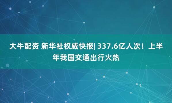 大牛配资 新华社权威快报| 337.6亿人次！上半年我国交通出行火热