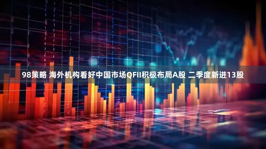 98策略 海外机构看好中国市场QFII积极布局A股 二季度新进13股