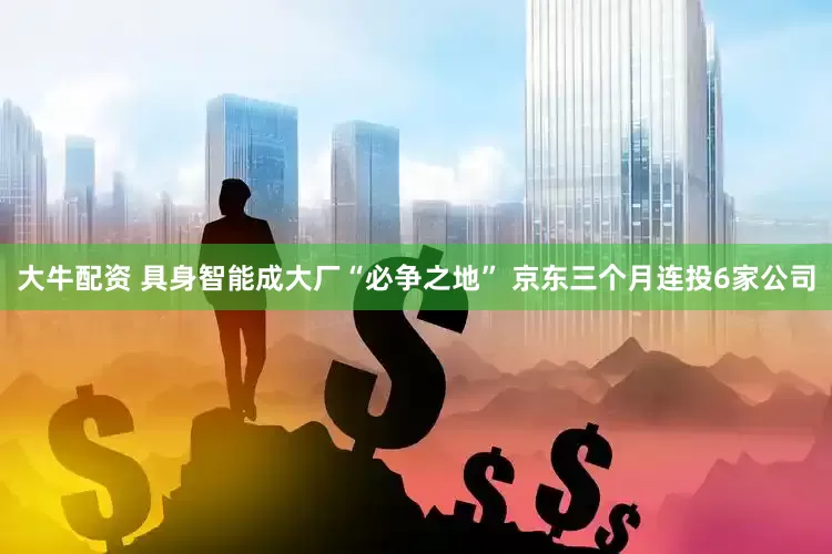 大牛配资 具身智能成大厂“必争之地” 京东三个月连投6家公司
