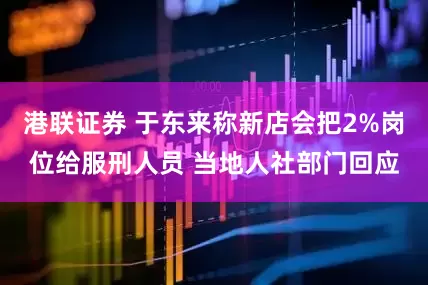 港联证券 于东来称新店会把2%岗位给服刑人员 当地人社部门回应