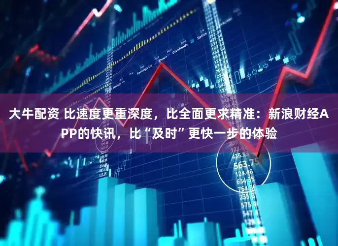 大牛配资 比速度更重深度，比全面更求精准：新浪财经APP的快讯，比“及时”更快一步的体验