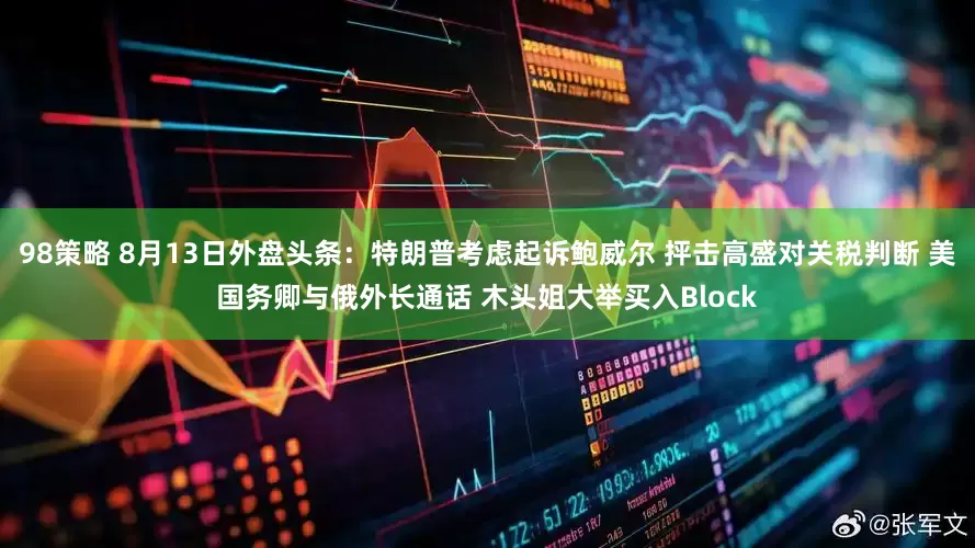 98策略 8月13日外盘头条：特朗普考虑起诉鲍威尔 抨击高盛对关税判断 美国务卿与俄外长通话 木头姐大举买入Block