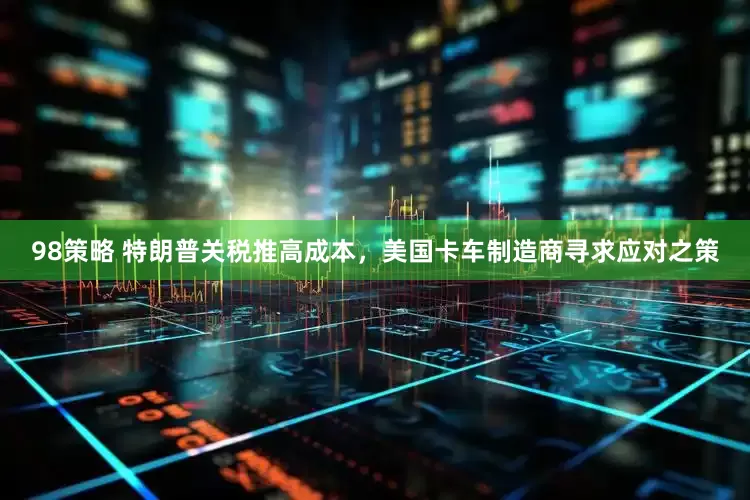 98策略 特朗普关税推高成本，美国卡车制造商寻求应对之策