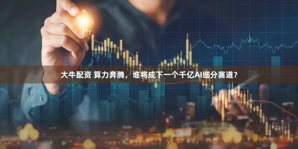大牛配资 算力奔腾，谁将成下一个千亿AI细分赛道？