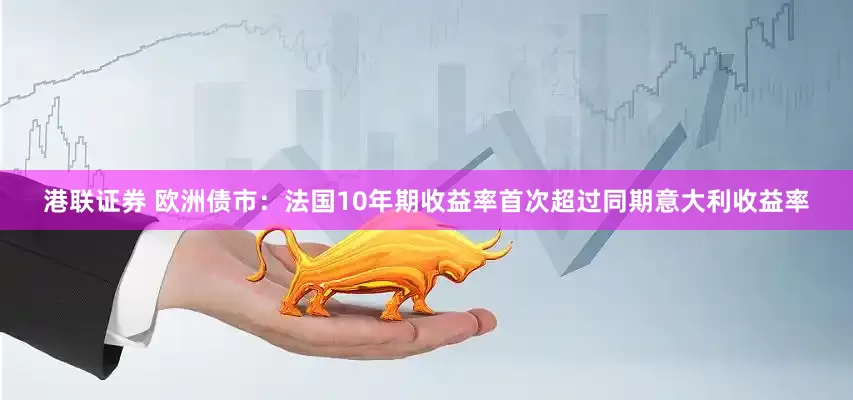 港联证券 欧洲债市：法国10年期收益率首次超过同期意大利收益率