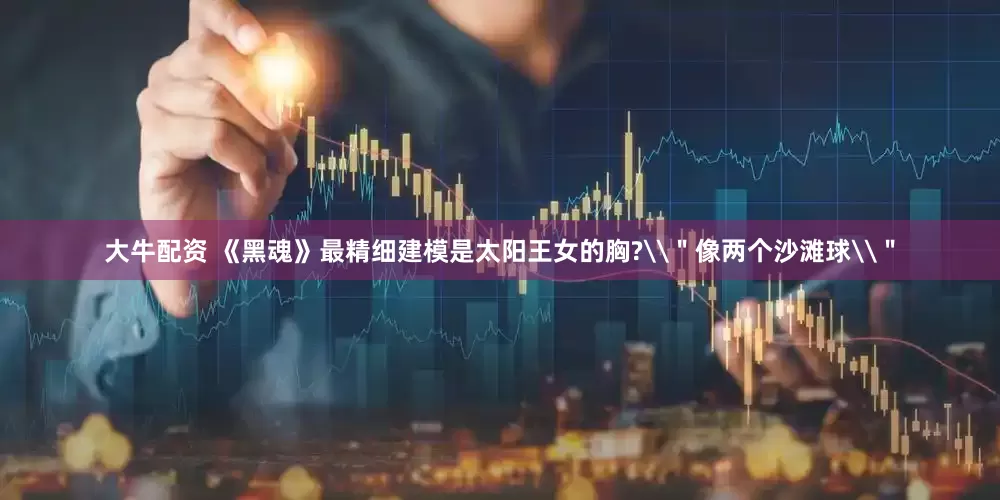 大牛配资 《黑魂》最精细建模是太阳王女的胸?\＂像两个沙滩球\＂