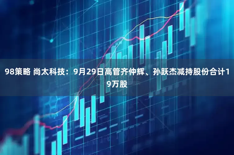 98策略 尚太科技：9月29日高管齐仲辉、孙跃杰减持股份合计19万股