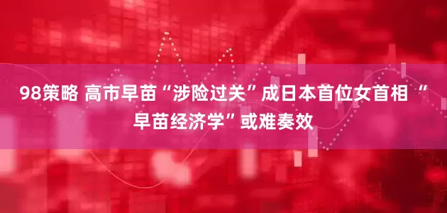98策略 高市早苗“涉险过关”成日本首位女首相 “早苗经济学”或难奏效