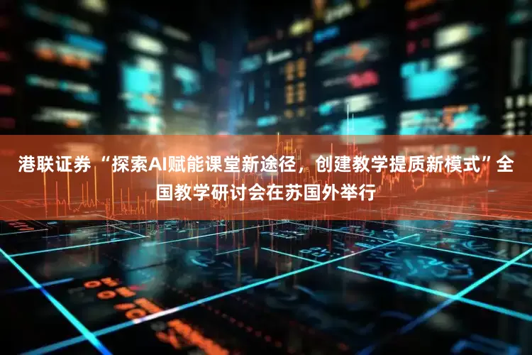 港联证券 “探索AI赋能课堂新途径,创建教学提质新模式”全国教学研讨会在苏国外举行