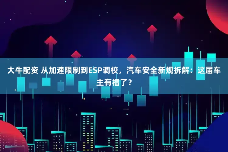 大牛配资 从加速限制到ESP调校，汽车安全新规拆解：这届车主有福了？