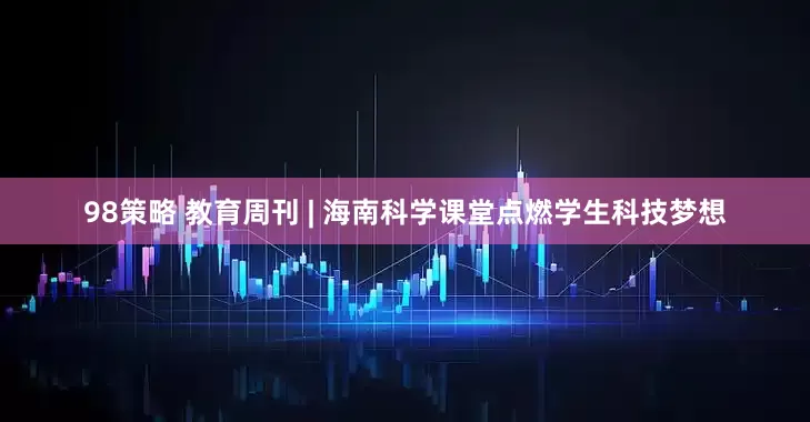 98策略 教育周刊 | 海南科学课堂点燃学生科技梦想