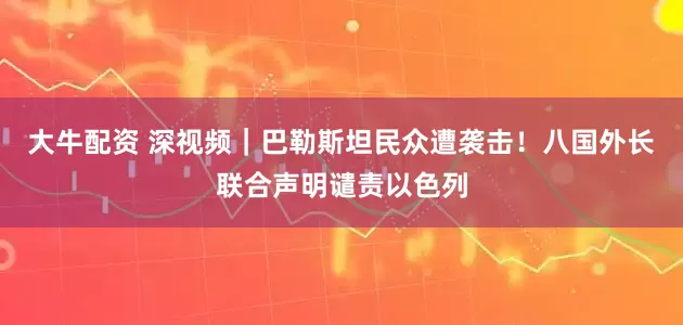 大牛配资 深视频｜巴勒斯坦民众遭袭击！八国外长联合声明谴责以色列