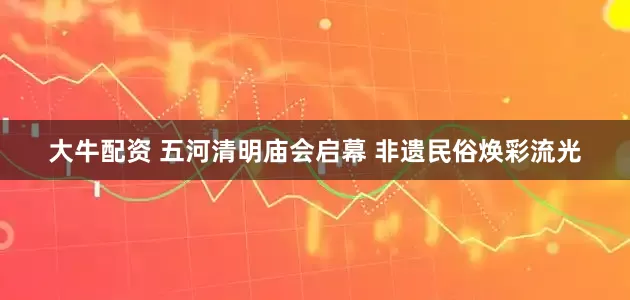 大牛配资 五河清明庙会启幕 非遗民俗焕彩流光