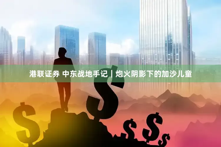 港联证券 中东战地手记|炮火阴影下的加沙儿童