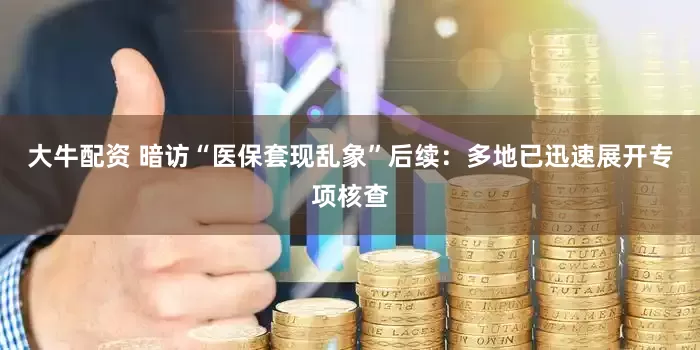 大牛配资 暗访“医保套现乱象”后续：多地已迅速展开专项核查