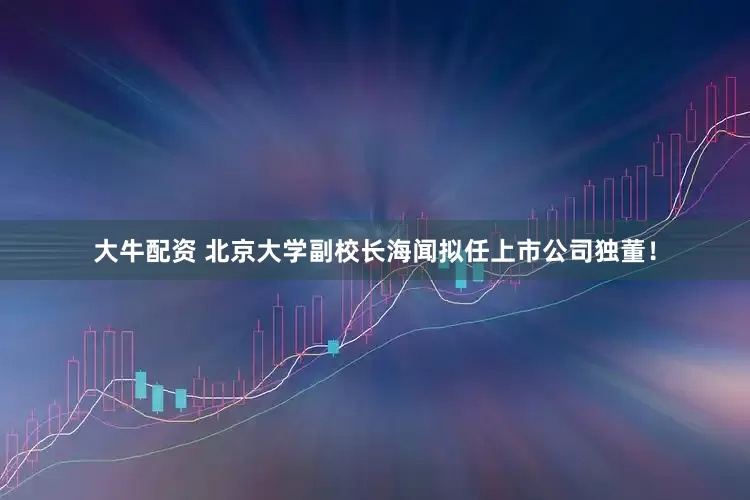 大牛配资 北京大学副校长海闻拟任上市公司独董！