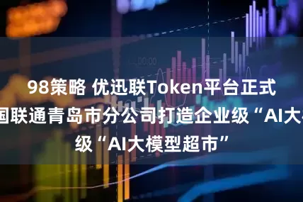 98策略 优迅联Token平台正式发布，中国联通青岛市分公司打造企业级“AI大模型超市”